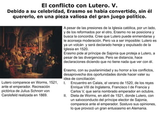 El conflicto con Lutero. V.
   Debido a su celebridad, Erasmo se había convertido, sin él
     quererlo, en una pieza valiosa del gran juego político.

                                   A pesar de las presiones de la Iglesia católica, por un lado,
                                   y de los reformados por el otro, Erasmo no se posiciona y
                                   busca la concordia. Cree que Lutero puede enmendarse y
                                   le aconseja moderación. Pero va a ser imposible: Lutero es
                                   ya un volcán y será declarado hereje y expulsado de la
                                   Iglesia en 1520.
                                   Erasmo pide al príncipe de Sajonia que proteja a Lutero, a
                                   pesar de las divergencias. Pero se distancia, hace
                                   declaraciones diciendo que no tiene nada que ver con él.

                                   Erasmo, con su pusilanimidad y su horror a los conflictos,
                                   desaprovecha dos oportunidades donde hacer valer su
                                   idea de conciliación:
Lutero comparece en Worms, 1521,   I. Encuentro en Calais, el verano de 1520, de los reyes
ante el emperador. Recreación          Enrique VIII de Inglaterra, Francisco I de Francia y
pictórica de Julius Schnorr von        Carlos V, que sería nombrado emperador en octubre.
Carolsfeld realizada en 1869.      II. Dieta de Worms, en abril de 1521, donde Lutero, con
                                       un salvoconducto del príncipe elector de Sajonia,
                                       comparece ante el emperador. Sostuvo sus opiniones,
                                       lo que provocó un gran entusiasmo en Alemania.
 