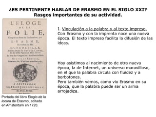 ¿ES PERTINENTE HABLAR DE ERASMO EN EL SIGLO XXI?
              Rasgos importantes de su actividad.


                                 I. Vinculación a la palabra y al texto impreso.
                                 Con Erasmo y con la imprenta nace una nueva
                                 época. El texto impreso facilita la difusión de las
                                 ideas.




                                 Hoy asistimos al nacimiento de otra nueva
                                 época, la de Internet, un universo maravilloso,
                                 en el que la palabra circula con fluidez y a
                                 borbotones.
                                 Pero también vemos, como vio Erasmo en su
                                 época, que la palabra puede ser un arma
                                 arrojadiza.
Portada del libro Elogio de la
locura de Erasmo, editado
en Amsterdam en 1728.
 