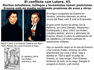 El conflicto con Lutero. VI.
 Muchos estudiosos, teólogos y humanistas toman posiciones.
 Erasmo está en medio recibiendo presiones de unos y otros.

                                               El antiguo compañero de Erasmo en
                                               Venecia, Jerónimo Aleandro, es ahora
                                               nuncio del Papa León X ante el Emperador.

                                               El gran pintor Durero se alinea con la
                                               Reforma, así como Zwinglio, Melanchton
                                               Ecolampadio y otros. Ulrich von Hutten,
                                               caballero alemán, alumno y admirador de
                                               Erasmo, ofreció a Lutero la colaboración de
                                               los caballeros y él mismo participó en
                                               operaciones militares.
Martín Lutero y su esposa Catalina von Bora.
1526. Retrato de Lucas Cranach el Viejo.
                                               Hay un episodio negro en la vida de Erasmo
                                               y fue cuando Hutten, enfermo de sífilis,
                                               abandonado por unos y otros, viaja a
                     El caballero Ulrich       Basilea en 1523 a pedir el cobijo de
                     von Hutten.               Erasmo, su viejo amigo . Pero Erasmo,
                     Anónimo s. XVI.           temeroso de todo, se lo niega. Zwinglio le
                                               acogerá en Zürich, y allí morirá.
 