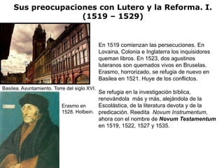 Sus preocupaciones con Lutero y la Reforma. I.
                    (1519 – 1529)


                                              En 1519 comienzan las persecuciones. En
                                              Lovaina, Colonia e Inglaterra los inquisidores
                                              queman libros. En 1523, dos agustinos
                                              luteranos son quemados vivos en Bruselas.
                                              Erasmo, horrorizado, se refugia de nuevo en
                                              Basilea en 1521. Huye de los conflictos.
Basilea. Ayuntamiento. Torre del siglo XVI.
                                          Se refugia en la investigación bíblica,
                                          renovándola más y más, alejándola de la
                           Erasmo en      Escolástica, de la literatura devota y de la
                           1528. Holbein. predicación. Reedita Novum Instrumentum,
                                          ahora con el nombre de Novum Testamentum
                                          en 1519, 1522, 1527 y 1535.
 