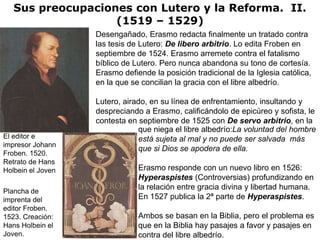 Sus preocupaciones con Lutero y la Reforma. II.
                   (1519 – 1529)
                   Desengañado, Erasmo redacta finalmente un tratado contra
                   las tesis de Lutero: De libero arbitrio. Lo edita Froben en
                   septiembre de 1524. Erasmo arremete contra el fatalismo
                   bíblico de Lutero. Pero nunca abandona su tono de cortesía.
                   Erasmo defiende la posición tradicional de la Iglesia católica,
                   en la que se concilian la gracia con el libre albedrío.

                   Lutero, airado, en su línea de enfrentamiento, insultando y
                   despreciando a Erasmo, calificándolo de epicúreo y sofista, le
                   contesta en septiembre de 1525 con De servo arbitrio, en la
                               que niega el libre albedrío:La voluntad del hombre
El editor e                    está sujeta al mal y no puede ser salvada más
impresor Johann
                               que si Dios se apodera de ella.
Froben. 1520.
Retrato de Hans
Holbein el Joven               Erasmo responde con un nuevo libro en 1526:
                               Hyperaspistes (Controversias) profundizando en
                               la relación entre gracia divina y libertad humana.
Plancha de
imprenta del                   En 1527 publica la 2ª parte de Hyperaspistes.
editor Froben.
1523. Creación:                Ambos se basan en la Biblia, pero el problema es
Hans Holbein el                que en la Biblia hay pasajes a favor y pasajes en
Joven.                         contra del libre albedrío.
 