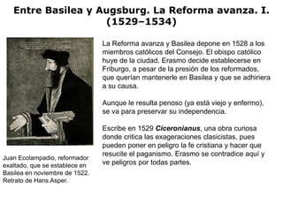 Entre Basilea y Augsburg. La Reforma avanza. I.
                    (1529–1534)

                                La Reforma avanza y Basilea depone en 1528 a los
                                miembros católicos del Consejo. El obispo católico
                                huye de la ciudad. Erasmo decide establecerse en
                                Friburgo, a pesar de la presión de los reformados,
                                que querían mantenerle en Basilea y que se adhiriera
                                a su causa.

                                Aunque le resulta penoso (ya está viejo y enfermo),
                                se va para preservar su independencia.

                                Escribe en 1529 Ciceronianus, una obra curiosa
                                donde critica las exageraciones clasicistas, pues
                                pueden poner en peligro la fe cristiana y hacer que
                                resucite el paganismo. Erasmo se contradice aquí y
Juan Ecolampadio, reformador
exaltado, que se establece en   ve peligros por todas partes.
Basilea en noviembre de 1522.
Retrato de Hans Asper.
 