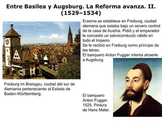 Entre Basilea y Augsburg. La Reforma avanza. II.
                   (1529–1534)
                                          Erasmo se establece en Freiburg, ciudad
                                          alemana que estaba bajo un severo control
                                          de la casa de Austria. Pidió y el emperador
                                          le concedió un salvoconducto válido en
                                          todo el Imperio.
                                          Se le recibió en Freiburg como príncipe de
                                          las letras.
                                          El banquero Anton Fugger intenta atraerle
                                          a Augsburg.




Freiburg im Breisgau, ciudad del sur de
Alemania perteneciente al Estado de
Baden-Württemberg.                        El banquero
                                          Anton Fugger.
                                          1525. Pintura
                                          de Hans Maler.
 