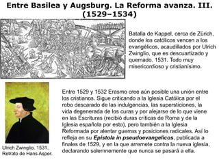 Entre Basilea y Augsburg. La Reforma avanza. III.
                   (1529–1534)

                                                     Batalla de Kappel, cerca de Zürich,
                                                     donde los católicos vencen a los
                                                     evangélicos, acaudillados por Ulrich
                                                     Zwinglio, que es descuartizado y
                                                     quemado. 1531. Todo muy
                                                     misericordioso y cristianísimo.



                         Entre 1529 y 1532 Erasmo cree aún posible una unión entre
                         los cristianos. Sigue criticando a la Iglesia Católica por el
                         robo descarado de las indulgencias, las supersticiones, la
                         vida degenerada de los curas y por alejarse de lo que viene
                         en las Escrituras (recibió duras críticas de Roma y de la
                         Iglesia española por esto), pero también a la Iglesia
                         Reformada por alentar guerras y posiciones radicales. Así lo
                         refleja en su Epistola in pseudoevangelicos, publicada a
                         finales de 1529, y en la que arremete contra la nueva iglesia,
Ulrich Zwinglio. 1531.
Retrato de Hans Asper.
                         declarando solemnemente que nunca se pasará a ella.
 