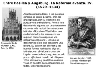 Entre Basilea y Augsburg. La Reforma avanza. IV.
                    (1529–1534)

                  Aquellos reformadores, a los que más
                  cercano se sentía Erasmo, eran los
                  anabaptistas, por su idealismo, su
                  pureza y su antibelicismo. Pero al irse
                  decantando algunos por un anarquismo
                  cada vez más radical (Instauraron en
                  Münster –Nordrhein Westfallen- una
                  ciudad de todos los santos con un
                  régimen comunista riguroso y la
                  poligamia obligatoria), Erasmo se
Ayuntamiento de   desentendió de lo que consideró una
Münster. S.XIV.   locura. Su pasión por el orden y las
Foto de 1900.     buenas formas rechazaba algo así.
                  Münster, con el visionario Juan de
                  Leyden autonombrado rey, fue cercado
                  por un ejército al mando del obispo en    Jan van Leyden. 1536.
                  1535, diezmado y sus líderes asados       Grabado realizado por
                  vivos en parrillas para escarmiento de    Heinrich Aldegrever.
                  todos. Misericordia divina.
 