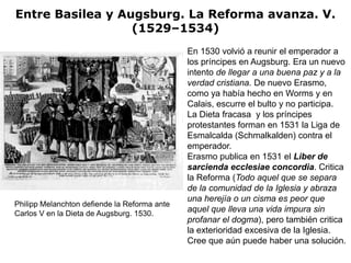 Entre Basilea y Augsburg. La Reforma avanza. V.
                  (1529–1534)
                                              En 1530 volvió a reunir el emperador a
                                              los príncipes en Augsburg. Era un nuevo
                                              intento de llegar a una buena paz y a la
                                              verdad cristiana. De nuevo Erasmo,
                                              como ya había hecho en Worms y en
                                              Calais, escurre el bulto y no participa.
                                              La Dieta fracasa y los príncipes
                                              protestantes forman en 1531 la Liga de
                                              Esmalcalda (Schmalkalden) contra el
                                              emperador.
                                              Erasmo publica en 1531 el Liber de
                                              sarcienda ecclesiae concordia. Critica
                                              la Reforma (Todo aquel que se separa
                                              de la comunidad de la Iglesia y abraza
                                              una herejía o un cisma es peor que
Philipp Melanchton defiende la Reforma ante
Carlos V en la Dieta de Augsburg. 1530.
                                              aquel que lleva una vida impura sin
                                              profanar el dogma), pero también critica
                                              la exterioridad excesiva de la Iglesia.
                                              Cree que aún puede haber una solución.
 