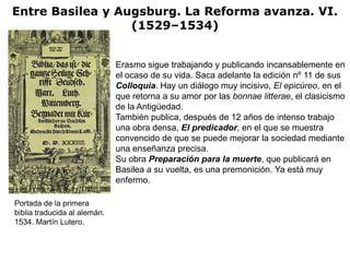 Entre Basilea y Augsburg. La Reforma avanza. VI.
                  (1529–1534)


                              Erasmo sigue trabajando y publicando incansablemente en
                              el ocaso de su vida. Saca adelante la edición nº 11 de sus
                              Colloquia. Hay un diálogo muy incisivo, El epicúreo, en el
                              que retorna a su amor por las bonnae litterae, el clasicismo
                              de la Antigüedad.
                              También publica, después de 12 años de intenso trabajo
                              una obra densa, El predicador, en el que se muestra
                              convencido de que se puede mejorar la sociedad mediante
                              una enseñanza precisa.
                              Su obra Preparación para la muerte, que publicará en
                              Basilea a su vuelta, es una premonición. Ya está muy
                              enfermo.

Portada de la primera
biblia traducida al alemán.
1534. Martín Lutero.
 
