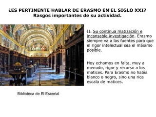 ¿ES PERTINENTE HABLAR DE ERASMO EN EL SIGLO XXI?
         Rasgos importantes de su actividad.


                               II. Su continua matización e
                               incansable investigación. Erasmo
                               siempre va a las fuentes para que
                               el rigor intelectual sea el máximo
                               posible.


                               Hoy echamos en falta, muy a
                               menudo, rigor y recurso a los
                               matices. Para Erasmo no había
                               blanco o negro, sino una rica
                               escala de matices.


   Biblioteca de El Escorial
 