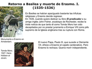 Retorno a Basilea y muerte de Erasmo. I.
                   (1535-1536)
                        En Basilea se habían apaciguado bastante las trifulcas
                        religiosas y Erasmo decide regresar.
                        En 1535, cuando quiere dedicar su libro El predicador a su
                        amigo inglés John Fisher, arzobispo de Rochester, recibe la
                        triste noticia de que tanto él como Tomás Moro han sido
                        decapitados por no prestar juramento a Enrique VIII como jefe
                        supremo de la Iglesia anglicana tras su ruptura con Roma.


Monumento a Erasmo en
Amsterdam.                          El nuevo Papa, Paulo III, que sucede a Clemente
                                    VII, ofrece a Erasmo el capelo cardenalicio. Pero
                                    Erasmo lo rechaza. Quería morir independiente.
Tomás Moro.
1527. Hans
Holbein el
Joven.
 