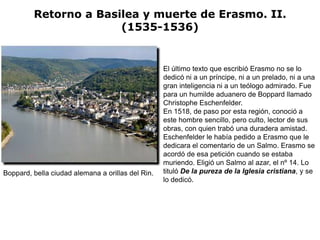 Retorno a Basilea y muerte de Erasmo. II.
                       (1535-1536)


                                                   El último texto que escribió Erasmo no se lo
                                                   dedicó ni a un príncipe, ni a un prelado, ni a una
                                                   gran inteligencia ni a un teólogo admirado. Fue
                                                   para un humilde aduanero de Boppard llamado
                                                   Christophe Eschenfelder.
                                                   En 1518, de paso por esta región, conoció a
                                                   este hombre sencillo, pero culto, lector de sus
                                                   obras, con quien trabó una duradera amistad.
                                                   Eschenfelder le había pedido a Erasmo que le
                                                   dedicara el comentario de un Salmo. Erasmo se
                                                   acordó de esa petición cuando se estaba
                                                   muriendo. Eligió un Salmo al azar, el nº 14. Lo
Boppard, bella ciudad alemana a orillas del Rin.   tituló De la pureza de la Iglesia cristiana, y se
                                                   lo dedicó.
 