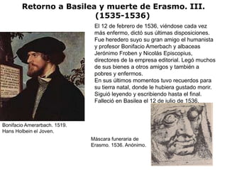Retorno a Basilea y muerte de Erasmo. III.
                         (1535-1536)
                               El 12 de febrero de 1536, viéndose cada vez
                               más enfermo, dictó sus últimas disposiciones.
                               Fue heredero suyo su gran amigo el humanista
                               y profesor Bonifacio Amerbach y albaceas
                               Jerónimo Froben y Nicolás Episcopius,
                               directores de la empresa editorial. Legó muchos
                               de sus bienes a otros amigos y también a
                               pobres y enfermos.
                               En sus últimos momentos tuvo recuerdos para
                               su tierra natal, donde le hubiera gustado morir.
                               Siguió leyendo y escribiendo hasta el final.
                               Falleció en Basilea el 12 de julio de 1536.



Bonifacio Amerarbach. 1519.
Hans Holbein el Joven.
                              Máscara funeraria de
                              Erasmo. 1536. Anónimo.
 