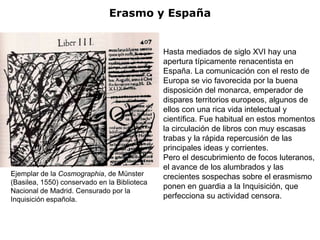 Erasmo y España


                                              Hasta mediados de siglo XVI hay una
                                              apertura típicamente renacentista en
                                              España. La comunicación con el resto de
                                              Europa se vio favorecida por la buena
                                              disposición del monarca, emperador de
                                              dispares territorios europeos, algunos de
                                              ellos con una rica vida intelectual y
                                              científica. Fue habitual en estos momentos
                                              la circulación de libros con muy escasas
                                              trabas y la rápida repercusión de las
                                              principales ideas y corrientes.
                                              Pero el descubrimiento de focos luteranos,
                                              el avance de los alumbrados y las
Ejemplar de la Cosmographia, de Münster       crecientes sospechas sobre el erasmismo
(Basilea, 1550) conservado en la Biblioteca
                                              ponen en guardia a la Inquisición, que
Nacional de Madrid. Censurado por la
Inquisición española.                         perfecciona su actividad censora.
 