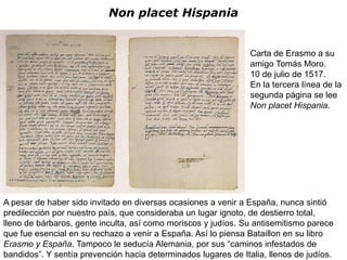 Non placet Hispania


                                                                Carta de Erasmo a su
                                                                amigo Tomás Moro.
                                                                10 de julio de 1517.
                                                                En la tercera línea de la
                                                                segunda página se lee
                                                                Non placet Hispania.




A pesar de haber sido invitado en diversas ocasiones a venir a España, nunca sintió
predilección por nuestro país, que consideraba un lugar ignoto, de destierro total,
lleno de bárbaros, gente inculta, así como moriscos y judíos. Su antisemitismo parece
que fue esencial en su rechazo a venir a España. Así lo piensa Bataillon en su libro
Erasmo y España. Tampoco le seducía Alemania, por sus “caminos infestados de
bandidos”. Y sentía prevención hacia determinados lugares de Italia, llenos de judíos.
 