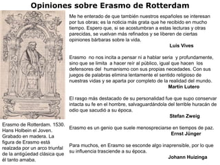 Opiniones sobre Erasmo de Rotterdam
                             Me he enterado de que también nuestros españoles se interesan
                             por tus obras; es la noticia más grata que he recibido en mucho
                             tiempo. Espero que, si se acostumbran a estas lecturas y otras
                             parecidas, se vuelvan más refinados y se liberen de ciertas
                             opiniones bárbaras sobre la vida.
                                                                            Luis Vives

                             Erasmo no nos incita a pensar ni a hablar seria y profundamente,
                             sino que se limita a hacer reír al público, igual que hacen los
                             defensores del humanismo con sus propias necedades. Con sus
                             juegos de palabras elimina lentamente el sentido religioso de
                             nuestras vidas y se aparta por completo de la realidad del mundo.
                                                                             Martín Lutero

                             El rasgo más destacado de su personalidad fue que supo conservar
                             intacta su fe en el hombre, salvaguardándola del terrible huracán de
                             odio que sacudió a su época.
                                                                           Stefan Zweig
Erasmo de Rotterdam. 1530.
                              Erasmo es un genio que suele menospreciarse en tiempos de paz.
Hans Holbein el Joven.
                                                                         Ernst Jünger
Grabado en madera. La
figura de Erasmo está
                              Para muchos, en Erasmo se esconde algo inaprensible, por lo que
realzada por un arco triunfal
                              su influencia trasciende a su época.
de la antigüedad clásica que
                                                                        Johann Huizinga
él tanto amaba.
 