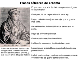 Frases célebres de Erasmo
                                   El que conoce el arte de vivir consigo mismo ignora
                                   el aburrimiento.

                                   En el país de los ciegos el tuerto es el rey.

                                   La paz más desventajosa es mejor que la guerra
                                   más justa.

                                   Para el hombre dichoso todos los países son su
                                   patria.

                                   Mejor es prevenir que curar.

                                   En el estudio no existe la saciedad.

                                   La filosofía es una meditación de la muerte.

Erasmo de Rotterdam. Grabado de      La verdadera amistad llega cuando el silencio nos
Philippe Galle. Fue realizado años   parece ameno.
después de la muerte de Erasmo, y
está basado en un dibujo de Holbein. La felicidad consiste principalmente en conformarse
                                   con la suerte; es querer ser lo que uno es.
 