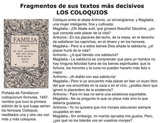 Fragmentos de sus textos más decisivos
                     LOS COLOQUIOS
                               Coloquio entre el abate Antronio, un sinvergüenza, y Magdalia,
                               una mujer inteligente, fina y cultivada:
                               Magdalia.- ¡Oh Abate sutil, qué grosera filosofía! Decidme, ¿en
                               qué consiste este placer de la vida?
                               Antronio.- En los placeres del lecho, de la mesa, en el derecho
                               de satisfacer los caprichos, en el dinero y en los honores.
                               Magdalia.- Pero si a estos bienes Dios añade la sabiduría, ¿el
                               placer huirá de la vida?
                               Antronio.- ¿A qué llamáis vos sabiduría?
                               Magdalia.- La sabiduría es comprender que para un hombre no
                               hay ninguna felicidad fuera de los bienes espirituales; que la
                               fortuna, los honores y la cuna no pueden hacerlo más feliz o
                               mejor.
                               Antronio.- ¡Al diablo con esa sabiduría!
                               Magdalia.- Pero si yo encuentro más placer en leer un buen libro
                               del que vos encontráis en la caza o en el vino, ¿podéis decir que
                               ignoro lo placentero de la existencia?
Portada de Familiarum          Antronio.- Para mí ésa no sería una existencia soportable.
colloquiorum formulae, 1497, Magdalia.- No os pregunto lo que os place más sino lo que
nombre que tuvo la primera     debería gustaros.
edición de lo que luego serían Antronio.- Yo no quisiera que mis monjes estuvieran siempre
los famosos Colloquia,         ocupados en leer.
reeditados una y otra vez con Magdalia.- Sin embargo, mi marido aprueba mis gustos. Pero,
más y más coloquios.           ¿por qué no los toleráis vos en vuestros monjes?
 