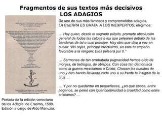 Fragmentos de sus textos más decisivos
                      LOS ADAGIOS
                                   De uno de sus más famosos y comprometidos adagios,
                                   LA GUERRA ES GRATA A LOS INEXPERTOS, elegimos:

                                   … Hay quien, desde el sagrado púlpito, promete absolución
                                   general de todas las culpas a los que pelearen debajo de las
                                   banderas de tal o cual príncipe. Hay otro que dice a voz en
                                   cuello: “No cejes, príncipe invictísimo, en este tu empeño
                                   favorable a la religión; Dios peleará por ti.”

                                   … Sermones de tan arrebatada pugnacidad hemos oído de
                                   monjes, de teólogos, de obispos. Con cosa tan demoníaca
                                   como la guerra mezclamos a Cristo. Chocan las huestes de
                                   uno y otro bando llevando cada uno a su frente la insignia de la
                                   cruz …

                                   … Y por no quedarme en pequeñeces, ¿en qué época, entre
                                   paganos, se peleó con igual continuidad o crueldad como entre
                                   cristianos? …
Portada de la edición veneciana
de los Adagia, de Erasmo, 1508.
Edición a cargo de Aldo Manuzio.
 