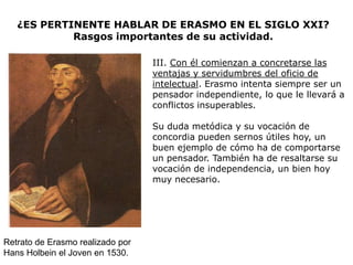 ¿ES PERTINENTE HABLAR DE ERASMO EN EL SIGLO XXI?
            Rasgos importantes de su actividad.

                                  III. Con él comienzan a concretarse las
                                  ventajas y servidumbres del oficio de
                                  intelectual. Erasmo intenta siempre ser un
                                  pensador independiente, lo que le llevará a
                                  conflictos insuperables.

                                  Su duda metódica y su vocación de
                                  concordia pueden sernos útiles hoy, un
                                  buen ejemplo de cómo ha de comportarse
                                  un pensador. También ha de resaltarse su
                                  vocación de independencia, un bien hoy
                                  muy necesario.




Retrato de Erasmo realizado por
Hans Holbein el Joven en 1530.
 