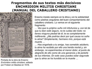 Fragmentos de sus textos más decisivos
              ENCHRIDION MILITIS CHRISTIANI
            (MANUAL DEL CABALLERO CRISTIANO)

                                         Erasmo insiste siempre en la ética y en la solidaridad
                                         como piedras angulares del buen comportamiento del
                                         caballero cristiano. Lo vemos en el siguiente
                                         fragmento:
                                         … Ves que tu prójimo sufre mil infortunios y, con tal de
                                         que tu bien esté seguro, no te cuidas del resto: no
                                         tienes ninguna piedad de él, te es completamente
                                         indiferente. ¿Me podrías decir por qué causa no sufre
                                         tu alma? Simplemente, hermano mío, porque está
                                         muerta …
                                         … Has engañado a tu amigo, has cometido adulterio,
                                         tu alma ha recibido por ello una herida mortal y, sin
                                         embargo, no experimentas el menor dolor, al punto de
                                         alegrarte de ello como de una ganancia y de jactarte
                                         de tus infamias. En este caso puedes estar segurode
                                         que tu alma se ha hundido en la muerte …
Portada de la obra de Erasmo
Enchridion militis christiani, editada
por Froben en Basilea en 1518.
 