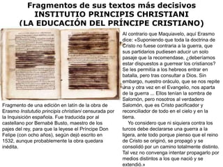 Fragmentos de sus textos más decisivos
           INSTITUTIO PRINCIPIS CHRISTIANI
       (LA EDUCACIÓN DEL PRÍNCIPE CRISTIANO)
                                                       Al contrario que Maquiavelo, aquí Erasmo
                                                       dice: «Suponiendo que toda la doctrina de
                                                       Cristo no fuese contraria a la guerra, que
                                                       sus partidarios pudiesen aducir un solo
                                                       pasaje que la recomendase, ¿deberíamos
                                                       estar dispuestos a guerrear los cristianos?
                                                       Se les permitía a los hebreos entrar en
                                                       batalla, pero tras consultar a Dios. Sin
                                                       embargo, nuestro oráculo, que se nos repite
                                                       una y otra vez en el Evangelio, nos aparta
                                                       de la guerra ... Ellos tenían la sombra de
                                                       Salomón, pero nosotros al verdadero
Fragmento de una edición en latín de la obra de        Salomón, que es Cristo pacificador y
Erasmo Instututio principis christiani censurada por   reconciliador de todo en el cielo y en la
la Inquisición española. Fue traducida por al          tierra.
castellano por Bernabé Busto, maestro de los              Yo considero que ni siquiera contra los
pajes del rey, para que la leyese el Príncipe Don      turcos debe declararse una guerra a la
Felipe (con ocho años), según dejó escrito en          ligera, ante todo porque pienso que el reino
1532, aunque probablemente la obra quedara             de Cristo se originó, se propagó y se
inédita.                                               consolidó por un camino totalmente distinto.
                                                       Tal vez no convenga intentar propagarlo por
                                                       medios distintos a los que nació y se
                                                       extendió.»
 