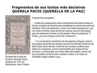 Fragmentos de sus textos más decisivos
      QUERELA PACIS (QUERELLA DE LA PAZ)
                           Fragmentos escogidos:

                           … A falta de cualesquiera otras consideraciones debía bastar el
                           común vocablo de hombre para establecer la avenencia entre los
                           hombres. Pero concedamos, si bien con harta repugnancia, que
                           con esos hombres haya tenido tan escasa valía la naturaleza,
                           que tan poderosa la tiene en las bestias. Pero yo pregunto: Y
                           Cristo, ¿no tuvo ninguna entre los cristianos?...

                           … Y si no quisieren acordarse de las guerras antiguas, todo el
                           que quiera recuerde las guerras que se han llevado a término en
                           estos doce años últimos, examine sus causas y hallará que,
                           todas sin excepción, fueron emprendidas por antojo de los
                           príncipes, y conducidas con harto daño del pueblo, siendo así
                           que el pueblo no tenía arte ni parte en ellas, ni en ellas se
Portada de la obra de      ventilaba ningún interés suyo …
Erasmo Querela Pacis,
impresa en 1517 en
Basilea por Juan Froben.
 