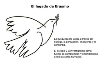 El legado de Erasmo




           La búsqueda de la paz a través del
           diálogo, la persuasión, el acuerdo y la
           concordia.

           El estudio y la investigación como
           fuente de comprensión y entendimiento
           entre los seres humanos.
 