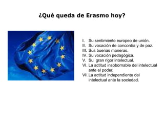 ¿Qué queda de Erasmo hoy?



            I. Su sentimiento europeo de unión.
            II. Su vocación de concordia y de paz.
            III. Sus buenas maneras.
            IV. Su vocación pedagógica.
            V. Su gran rigor intelectual.
            VI. La actitud insobornable del intelectual
                 ante el poder.
            VII.La actitud independiente del
                 intelectual ante la sociedad.
 