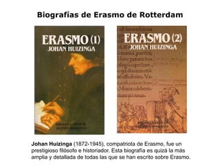 Biografías de Erasmo de Rotterdam




Johan Huizinga (1872-1945), compatriota de Erasmo, fue un
prestigioso filósofo e historiador. Esta biografía es quizá la más
amplia y detallada de todas las que se han escrito sobre Erasmo.
 