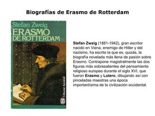 Biografías de Erasmo de Rotterdam




               Stefan Zweig (1881-1942), gran escritor
               nacido en Viena, enemigo de Hitler y del
               nazismo, ha escrito la que es, quizás, la
               biografía novelada más llena de pasión sobre
               Erasmo. Contrapone magistralmente las dos
               figuras más sobresalientes del pensamiento
               religioso europeo durante el siglo XVI, que
               fueron Erasmo y Lutero, dibujando así con
               pinceladas maestras una época
               importantísima de la civilización occidental.
 