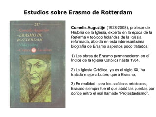 Estudios sobre Erasmo de Rotterdam

              Cornelis Augustijn (1928-2008), profesor de
              Historia de la Iglesia, experto en la época de la
              Reforma y teólogo holandés de la Iglesia
              reformada, aborda en esta interesantísima
              biografía de Erasmo aspectos poco tratados:

              1) Las obras de Erasmo permanecieron en el
              Índice de la Iglesia Católica hasta 1964.

              2) La Iglesia Católica, ya en el siglo XX, ha
              tratado mejor a Lutero que a Erasmo.

              3) En realidad, para los católicos ortodoxos,
              Erasmo siempre fue el que abrió las puertas por
              donde entró el mal llamado “Protestantismo”.
 
