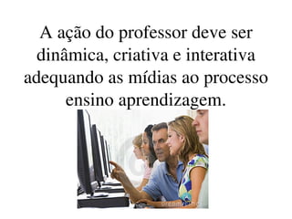 A ação do professor deve ser 
  dinâmica, criativa e interativa 
adequando as mídias ao processo 
      ensino aprendizagem.
 