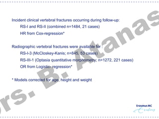 §  RS-I and RS-II (combined n=1484, 21 cases)
§  HR from Cox-regression*

§  Radiographic vertebral fractures were available for :
§  RS-I-3 (McCloskey-Kanis; n=845, 53 cases)

.
B

§  RS-III-1 (Optasia quantitative morphometry; n=1272, 221 cases)
§  OR from Logistic- regression*

.
s
r

s
a

n
a
t
A

§  Incident clinical vertebral fractures occurring during follow-up:

§  * Models corrected for age, height and weight

 