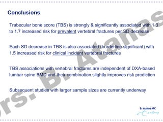 s
a

Conclusions

n
a
t
A

§  Trabecular bone score (TBS) is strongly & significantly associated with 1.3
to 1.7 increased risk for prevalent vertebral fractures per SD decrease
§  Each SD decrease in TBS is also associated (borderline significant) with
1.5 increased risk for clinical incident vertebral fractures

.
B

§  TBS associations with vertebral fractures are independent of DXA-based
lumbar spine BMD and their combination slightly improves risk prediction

.
s
r

§  Subsequent studies with larger sample sizes are currently underway

 