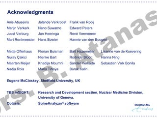 s
a

Acknowledgments

n
a
t
A

Anis Abuseiris

Jolande Verkroost Frank van Rooij

Marijn Verkerk

Nano Suwarno

Edward Peters

Joost Verburg

Jan Heeringa

René Vermeeren

Mart Rentmeester Hans Bowier

Hannie van den Boogert

Mette Offerhaus

Florian Buisman

Bart Hazemeijer

Lisanne van de Koevering

Nuray Çakici

Nienke Bart

Rodinde Bloot

Hanna Ning

Maarten Meijer

Khadija Moumni

Sander Verkade

Sebastian Valk Bonila

Nadia Rbia

Maria Tihaya

Burak Kalin

.
s
r

.
B

Eugene McCloskey, Sheffield University, UK
TBS inSIGHT:

Research and Development section, Nuclear Medicine Division,
University of Geneva.

Optasia:

SpineAnalyzer® software

§ 

 