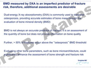 s
a

BMD measured by DXA is an imperfect predictor of fracture
risk, therefore, additional assessments are desirable

n
a
t
A

Dual-energy X-ray absorptiometry (DXA) is commonly used to diagnose
osteoporosis, providing accurate estimates of bone mass through the
evaluation of bone mineral density (BMD)

BMD is not always an accurate predictor of fracture; it is an assessment of
the quantity of bone but does not provide information on bone quality

.
s
r

.
B

Further, > 50% of fractures occur above the “osteoprosis” BMD threshold
Evaluating other bone parameters, such as bone microarchitecture, could
signiﬁcantly enhance the assessment of bone strength and fracture risk

 