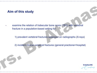 Aim of this study

§  -

n
a
t
A

examine the relation of trabecular bone score (TBS) with vertebral
fracture in a population-based setting for:

.
B

s
a

§  1) prevalent vertebral fractures assessed on radiographs (X-rays)

.
s
r

§  2) incident clinical vertebral fractures (general practioner+hospital)

 