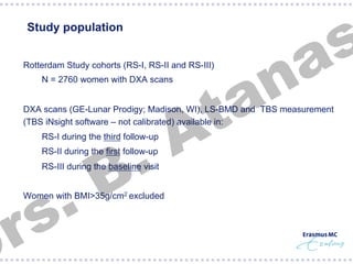 s
a

Study population

n
a
t
A

§  Rotterdam Study cohorts (RS-I, RS-II and RS-III)
§  N = 2760 women with DXA scans

§  DXA scans (GE-Lunar Prodigy; Madison, WI), LS-BMD and TBS measurement
(TBS iNsight software – not calibrated) available in:

.
B

§  RS-I during the third follow-up
§  RS-II during the first follow-up

.
s
r

§  RS-III during the baseline visit

§  Women with BMI>35g/cm2 excluded

 