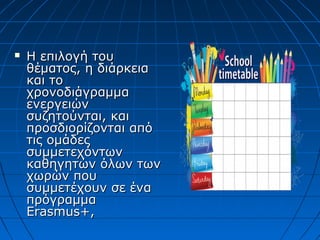  Η επιλογή τουΗ επιλογή του
θέματος, η διάρκειαθέματος, η διάρκεια
και τοκαι το
χρονοδιάγραμμαχρονοδιάγραμμα
ενεργειώνενεργειών
συζητούνται, καισυζητούνται, και
προσδιορίζονται απόπροσδιορίζονται από
τις ομάδεςτις ομάδες
συμμετεχόντωνσυμμετεχόντων
καθηγητών όλων τωνκαθηγητών όλων των
χωρών πουχωρών που
συμμετέχουν σε ένασυμμετέχουν σε ένα
πρόγραμμαπρόγραμμα
ErasmusErasmus+,+,
 