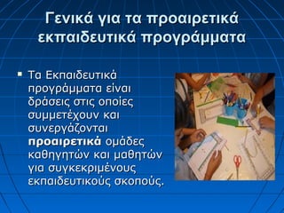 Γενικά για τα προαιρετικάΓενικά για τα προαιρετικά
εκπαιδευτικά προγράμματαεκπαιδευτικά προγράμματα
 Τα ΕκπαιδευτικάΤα Εκπαιδευτικά
προγράμματα είναιπρογράμματα είναι
δράσεις στις οποίεςδράσεις στις οποίες
συμμετέχουν καισυμμετέχουν και
συνεργάζονταισυνεργάζονται
προαιρετικάπροαιρετικά ομάδεςομάδες
καθηγητών και μαθητώνκαθηγητών και μαθητών
για συγκεκριμένουςγια συγκεκριμένους
εκπαιδευτικούς σκοπούς.εκπαιδευτικούς σκοπούς.
 