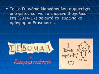  Το 1ο Γυμνάσιο Μαρκόπουλου συμμετέχειΤο 1ο Γυμνάσιο Μαρκόπουλου συμμετέχει
από φέτος και για τα επόμενα 3 σχολικάαπό φέτος και για τα επόμενα 3 σχολικά
έτη (2014-17) σε αυτό το ευρωπαϊκόέτη (2014-17) σε αυτό το ευρωπαϊκό
πρόγραμμαπρόγραμμα ErasmusErasmus+ .+ .
 