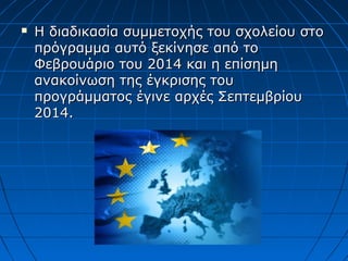  Η διαδικασία συμμετοχής του σχολείου στοΗ διαδικασία συμμετοχής του σχολείου στο
πρόγραμμα αυτό ξεκίνησε από τοπρόγραμμα αυτό ξεκίνησε από το
Φεβρουάριο του 2014 και η επίσημηΦεβρουάριο του 2014 και η επίσημη
ανακοίνωση της έγκρισης τουανακοίνωση της έγκρισης του
προγράμματος έγινε αρχές Σεπτεμβρίουπρογράμματος έγινε αρχές Σεπτεμβρίου
2014.2014.
 