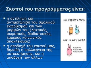 Σκοποί του προγράμματος είναι:Σκοποί του προγράμματος είναι:
 η αντίληψη καιη αντίληψη και
αντιμετώπισή του σχολικούαντιμετώπισή του σχολικού
εκφοβισμού και τωνεκφοβισμού και των
μορφών του (λεκτικός,μορφών του (λεκτικός,
σωματικός, διαδικτυακός,σωματικός, διαδικτυακός,
έμμεσος κοινωνικόςέμμεσος κοινωνικός
αποκλεισμός)αποκλεισμός)
 η αποδοχή του εαυτού μας,η αποδοχή του εαυτού μας,
δηλαδή η καλλιέργεια τηςδηλαδή η καλλιέργεια της
αυτοεκτίμησης, και ηαυτοεκτίμησης, και η
αποδοχή των άλλωναποδοχή των άλλων
 