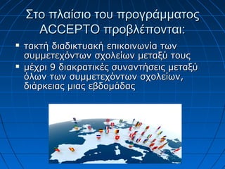 Στο πλαίσιο του προγράμματοςΣτο πλαίσιο του προγράμματος
ACCEPTOACCEPTO προβλέπονται:προβλέπονται:
 τακτή διαδικτυακή επικοινωνία τωντακτή διαδικτυακή επικοινωνία των
συμμετεχόντων σχολείων μεταξύ τουςσυμμετεχόντων σχολείων μεταξύ τους
 μέχρι 9 διακρατικές συναντήσεις μεταξύμέχρι 9 διακρατικές συναντήσεις μεταξύ
όλων των συμμετεχόντων σχολείων,όλων των συμμετεχόντων σχολείων,
διάρκειας μιας εβδομάδαςδιάρκειας μιας εβδομάδας
 