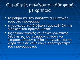 Οι μαθητές επιλέγονται κάθε φοράΟι μαθητές επιλέγονται κάθε φορά
με κριτήριαμε κριτήρια
 το βαθμό και την ποιότητα συμμετοχήςτο βαθμό και την ποιότητα συμμετοχής
τους στο πρόγραμματους στο πρόγραμμα
 τη συνεργατική διάθεσή τους καθ’ όλη τητη συνεργατική διάθεσή τους καθ’ όλη τη
διάρκεια του προγράμματοςδιάρκεια του προγράμματος
 τις επικοινωνιακές και άλλες γνωστικέςτις επικοινωνιακές και άλλες γνωστικές
δεξιότητες που χρειάζονται ώστε ναδεξιότητες που χρειάζονται ώστε να
εκπροσωπήσουν επάξια το σχολείο και τηεκπροσωπήσουν επάξια το σχολείο και τη
χώρα τους σε κάθε κοινή δραστηριότηταχώρα τους σε κάθε κοινή δραστηριότητα
του προγράμματοςτου προγράμματος
 