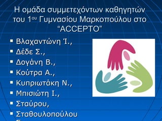 Η ομάδα συμμετεχόντων καθηγητώνΗ ομάδα συμμετεχόντων καθηγητών
του 1του 1ουου
Γυμνασίου Μαρκοπούλου στοΓυμνασίου Μαρκοπούλου στο
““ACCEPTOACCEPTO””
 Βλαχαντώνη Ί.,Βλαχαντώνη Ί.,
 Δέδε Σ.,Δέδε Σ.,
 Δογάνη Β.,Δογάνη Β.,
 Κούτρα Α.,Κούτρα Α.,
 Κυπριωτάκη Ν.,Κυπριωτάκη Ν.,
 Μπισιώτη Ι.,Μπισιώτη Ι.,
 Σταύρου,Σταύρου,
 ΣταθουλοπούλουΣταθουλοπούλου
 
