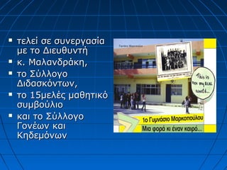  τελεί σε συνεργασίατελεί σε συνεργασία
με το Διευθυντήμε το Διευθυντή
 κ. Μαλανδράκη,κ. Μαλανδράκη,
 το Σύλλογοτο Σύλλογο
Διδασκόντων,Διδασκόντων,
 το 15μελές μαθητικότο 15μελές μαθητικό
συμβούλιοσυμβούλιο
 και το Σύλλογοκαι το Σύλλογο
Γονέων καιΓονέων και
ΚηδεμόνωνΚηδεμόνων
 