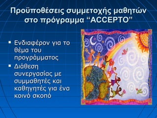 Προϋποθέσεις συμμετοχής μαθητώνΠροϋποθέσεις συμμετοχής μαθητών
στο πρόγραμμα “στο πρόγραμμα “ACCEPTOACCEPTO””
 Ενδιαφέρον για τοΕνδιαφέρον για το
θέμα τουθέμα του
προγράμματοςπρογράμματος
 ΔιάθεσηΔιάθεση
συνεργασίας μεσυνεργασίας με
συμμαθητές καισυμμαθητές και
καθηγητές για ένακαθηγητές για ένα
κοινό σκοπόκοινό σκοπό
 