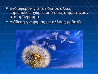  Ενδιαφέρον για ταξίδια σε άλλεςΕνδιαφέρον για ταξίδια σε άλλες
ευρωπαϊκές χώρες από όσες συμμετέχουνευρωπαϊκές χώρες από όσες συμμετέχουν
στο πρόγραμμαστο πρόγραμμα
 Διάθεση γνωριμίας με άλλους μαθητέςΔιάθεση γνωριμίας με άλλους μαθητές
 