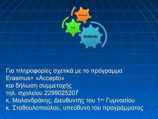 Για πληροφορίες σχετικά με το πρόγραμμα
Erasmus+ «Accepto»
και δήλωση συμμετοχής
τηλ. σχολείου 2299025207
κ. Μαλανδράκης, Διευθυντής του 1ου
Γυμνασίου
κ. Σταθουλοπούλου, υπεύθυνη του προγράμματος
 