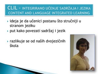  ideja je da učenici postanu što stručniji u
stranom jeziku
 put kako povezati sadržaj i jezik
 razlikuje se od naših dvojezičnih
škola
 